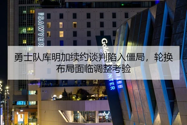 勇士队库明加续约谈判陷入僵局，轮换布局面临调整考验